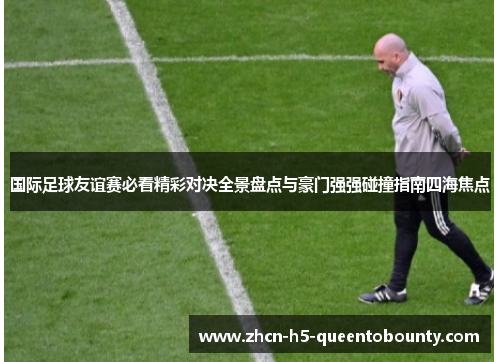 国际足球友谊赛必看精彩对决全景盘点与豪门强强碰撞指南四海焦点