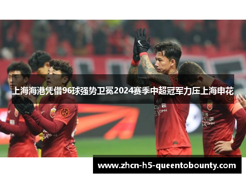 上海海港凭借96球强势卫冕2024赛季中超冠军力压上海申花 上海海港凭借96球强势卫冕2024赛季中超冠军力压上海申花