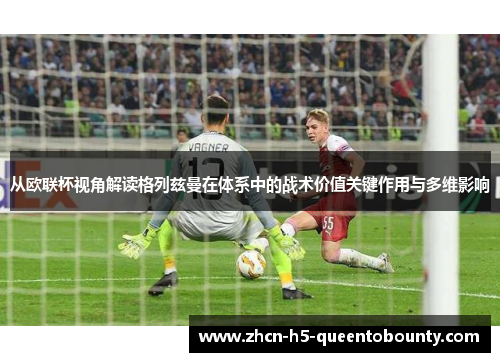 从欧联杯视角解读格列兹曼在体系中的战术价值关键作用与多维影响