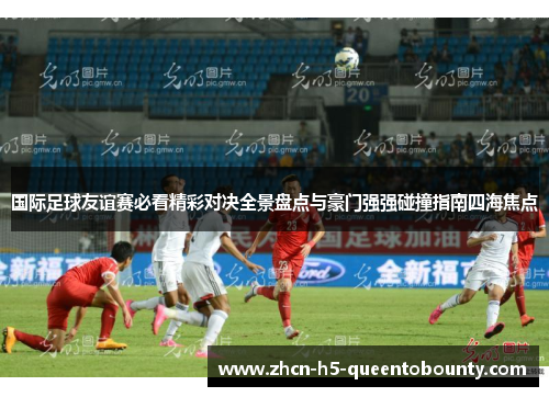 国际足球友谊赛必看精彩对决全景盘点与豪门强强碰撞指南四海焦点